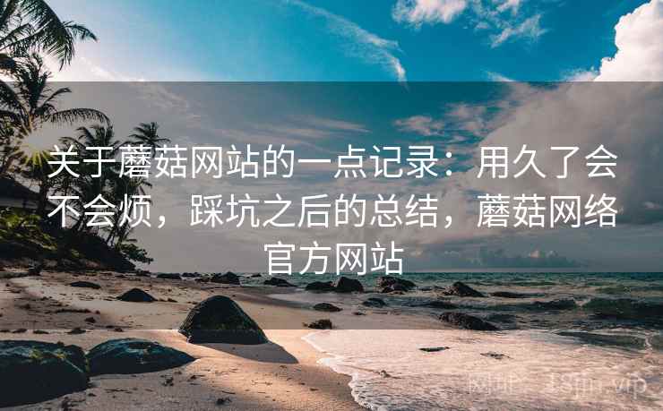 关于蘑菇网站的一点记录：用久了会不会烦，踩坑之后的总结，蘑菇网络官方网站