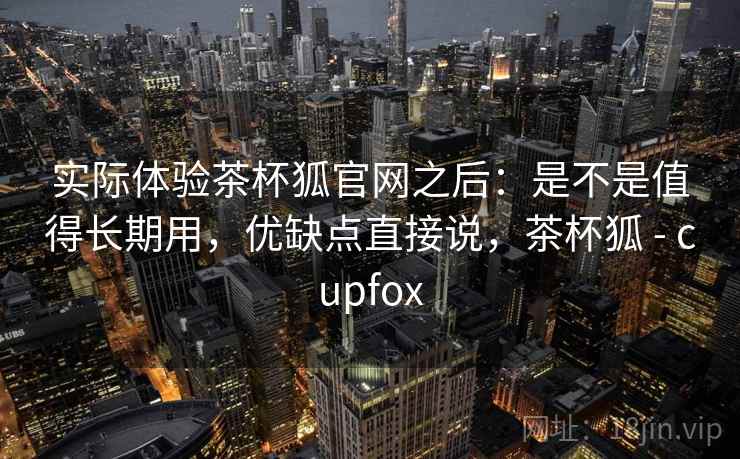 实际体验茶杯狐官网之后:是不是值得长期用,优缺点直接说,茶杯狐 - cupfox 实际体验茶杯狐官网之后:是不是值得长期用,优缺点直接说,茶杯狐 - cupfox
