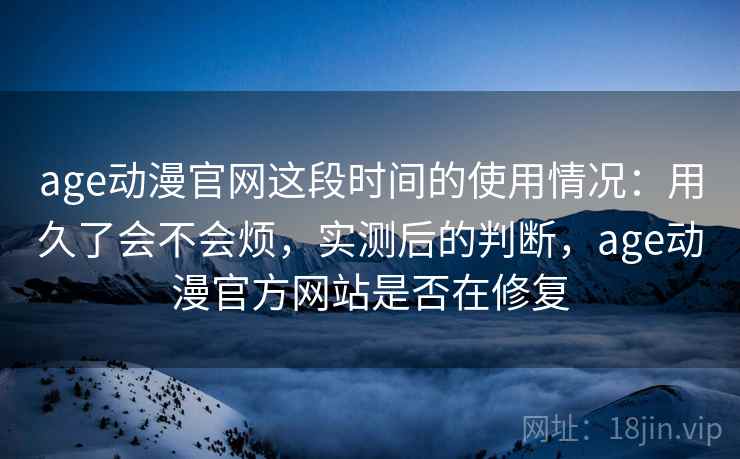 age动漫官网这段时间的使用情况：用久了会不会烦，实测后的判断，age动漫官方网站是否在修复