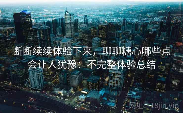断断续续体验下来,聊聊糖心哪些点会让人犹豫:不完整体验总结 断断续续体验下来,聊聊糖心哪些点会让人犹豫:不完整体验总结