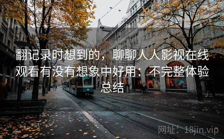 翻记录时想到的,聊聊人人影视在线观看有没有想象中好用:不完整体验总结 翻记录时想到的,聊聊人人影视在线观看有没有想象中好用:不完整体验总结