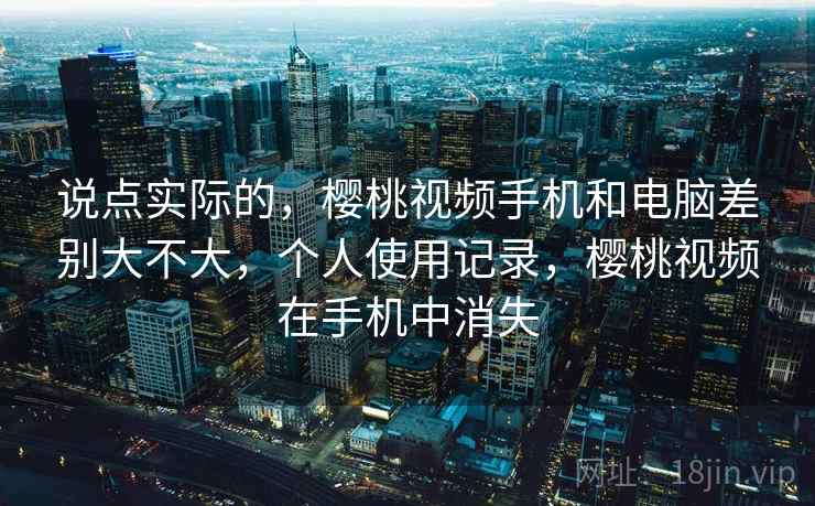 说点实际的,樱桃视频手机和电脑差别大不大,个人使用记录,樱桃视频在手机中消失 说点实际的,樱桃视频手机和电脑差别大不大,个人使用记录,樱桃视频在手机中消失