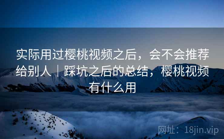 实际用过樱桃视频之后，会不会推荐给别人｜踩坑之后的总结，樱桃视频有什么用