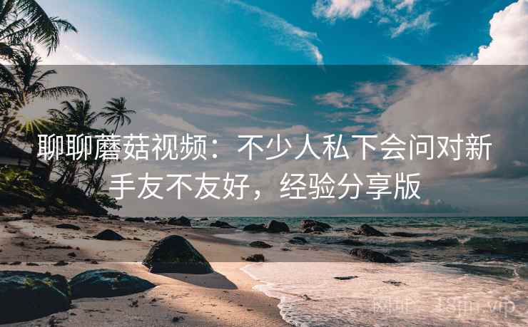 聊聊蘑菇视频:不少人私下会问对新手友不友好,经验分享版 聊聊蘑菇视频:不少人私下会问对新手友不友好,经验分享版