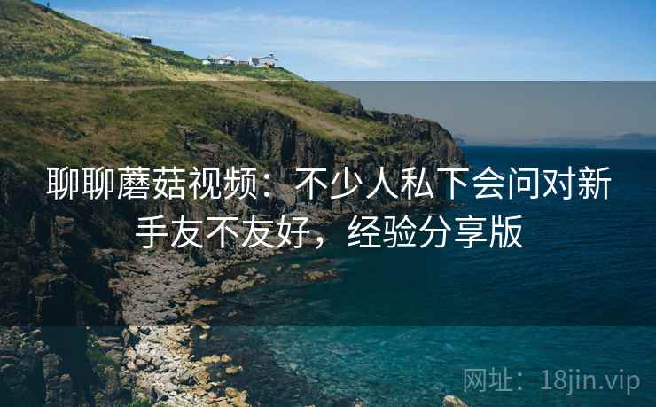 聊聊蘑菇视频:不少人私下会问对新手友不友好,经验分享版 聊聊蘑菇视频:不少人私下会问对新手友不友好,经验分享版