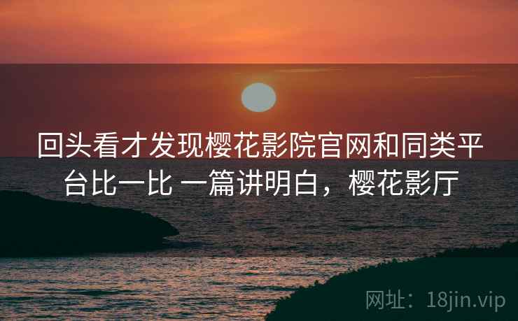回头看才发现樱花影院官网和同类平台比一比 一篇讲明白,樱花影厅 回头看才发现樱花影院官网和同类平台比一比 一篇讲明白,樱花影厅