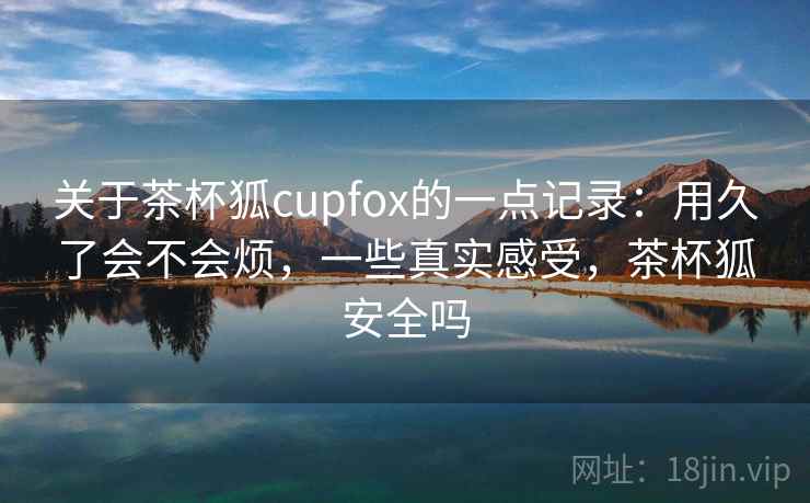 关于茶杯狐cupfox的一点记录:用久了会不会烦,一些真实感受,茶杯狐安全吗 关于茶杯狐cupfox的一点记录:用久了会不会烦,一些真实感受,茶杯狐安全吗
