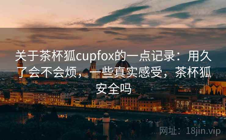 关于茶杯狐cupfox的一点记录:用久了会不会烦,一些真实感受,茶杯狐安全吗 关于茶杯狐cupfox的一点记录:用久了会不会烦,一些真实感受,茶杯狐安全吗