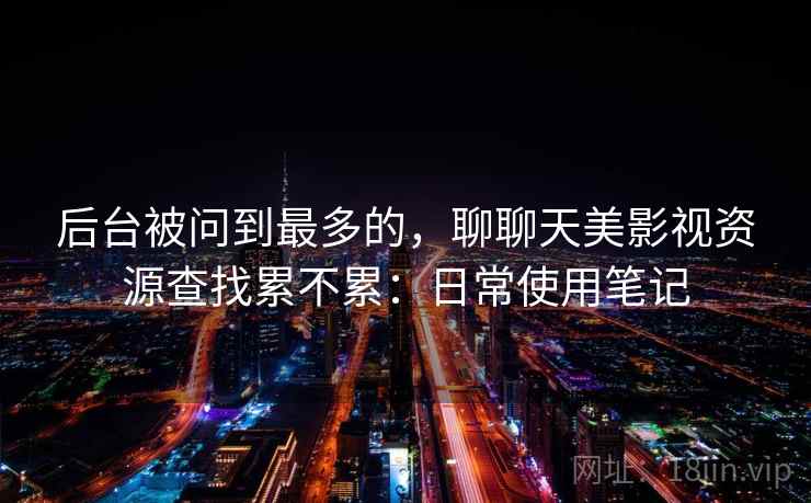 后台被问到最多的,聊聊天美影视资源查找累不累:日常使用笔记 后台被问到最多的,聊聊天美影视资源查找累不累:日常使用笔记