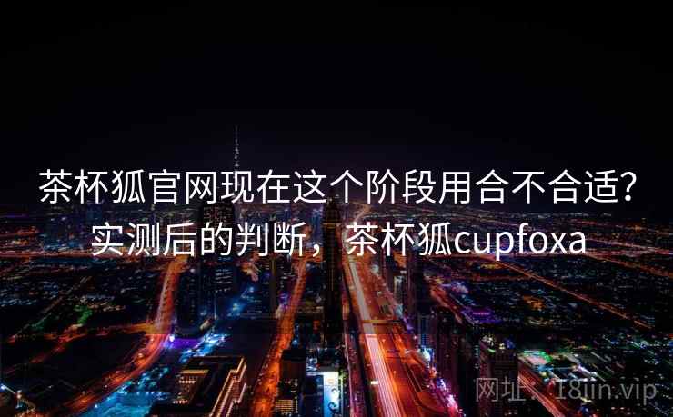 茶杯狐官网现在这个阶段用合不合适?实测后的判断,茶杯狐cupfoxa 茶杯狐官网现在这个阶段用合不合适?实测后的判断,茶杯狐cupfoxa