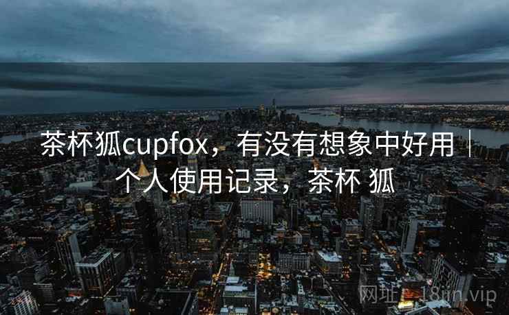 茶杯狐cupfox,有没有想象中好用|个人使用记录,茶杯 狐 茶杯狐cupfox,有没有想象中好用|个人使用记录,茶杯 狐