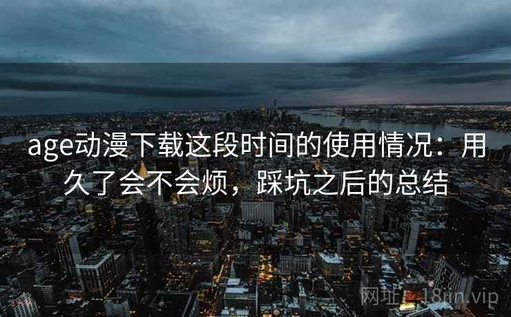 age动漫下载这段时间的使用情况:用久了会不会烦,踩坑之后的总结 age动漫下载这段时间的使用情况:用久了会不会烦,踩坑之后的总结