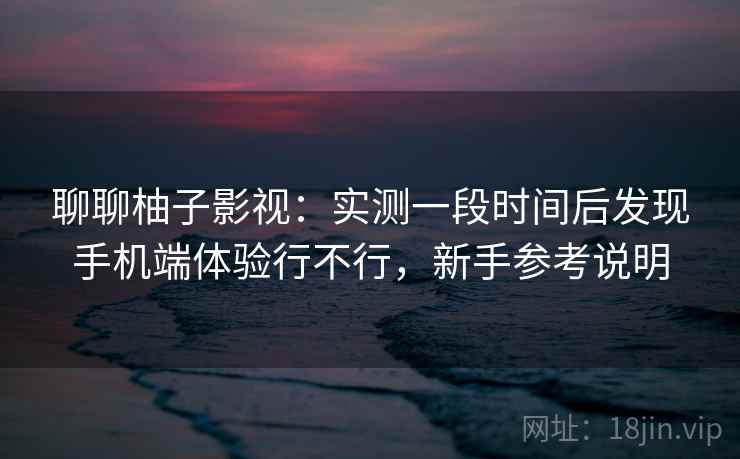 聊聊柚子影视:实测一段时间后发现手机端体验行不行,新手参考说明 聊聊柚子影视:实测一段时间后发现手机端体验行不行,新手参考说明