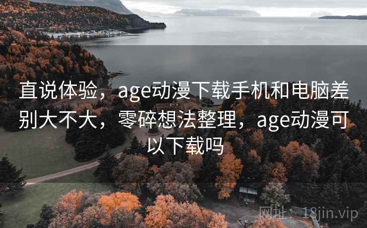 直说体验，age动漫下载手机和电脑差别大不大，零碎想法整理，age动漫可以下载吗