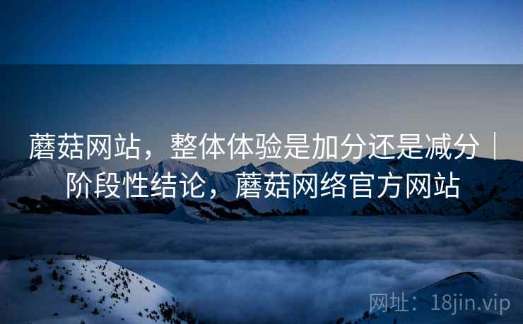 蘑菇网站,整体体验是加分还是减分|阶段性结论,蘑菇网络官方网站 蘑菇网站,整体体验是加分还是减分|阶段性结论,蘑菇网络官方网站