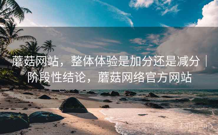 蘑菇网站,整体体验是加分还是减分|阶段性结论,蘑菇网络官方网站 蘑菇网站,整体体验是加分还是减分|阶段性结论,蘑菇网络官方网站