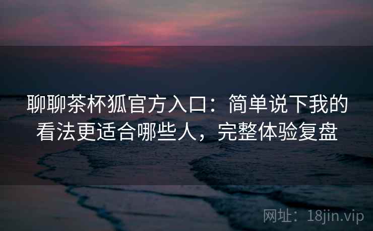聊聊茶杯狐官方入口:简单说下我的看法更适合哪些人,完整体验复盘 聊聊茶杯狐官方入口:简单说下我的看法更适合哪些人,完整体验复盘