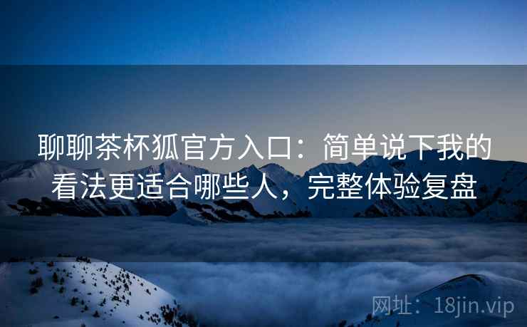 聊聊茶杯狐官方入口:简单说下我的看法更适合哪些人,完整体验复盘 聊聊茶杯狐官方入口:简单说下我的看法更适合哪些人,完整体验复盘