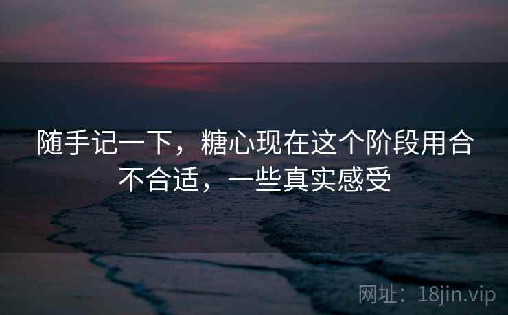 随手记一下,糖心现在这个阶段用合不合适,一些真实感受 随手记一下,糖心现在这个阶段用合不合适,一些真实感受