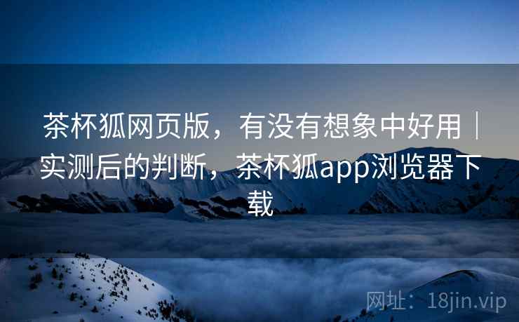茶杯狐网页版,有没有想象中好用|实测后的判断,茶杯狐app浏览器下载 茶杯狐网页版,有没有想象中好用|实测后的判断,茶杯狐app浏览器下载