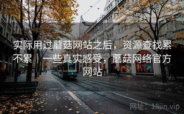 实际用过蘑菇网站之后,资源查找累不累|一些真实感受,蘑菇网络官方网站 实际用过蘑菇网站之后,资源查找累不累|一些真实感受,蘑菇网络官方网站